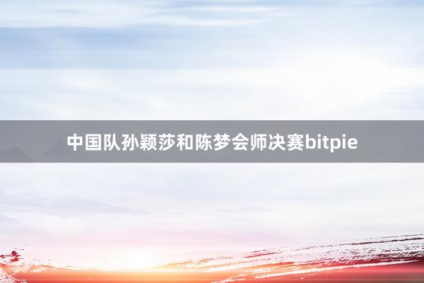 中国队孙颖莎和陈梦会师决赛bitpie