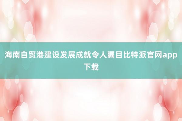 海南自贸港建设发展成就令人瞩目比特派官网app下载