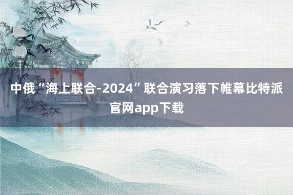 中俄“海上联合-2024”联合演习落下帷幕比特派官网app下载