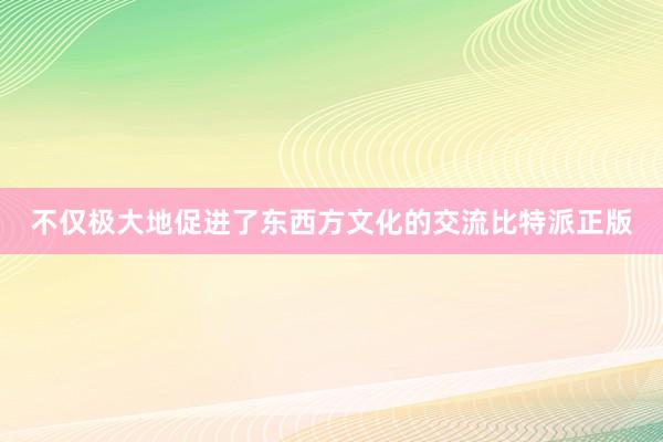 不仅极大地促进了东西方文化的交流比特派正版