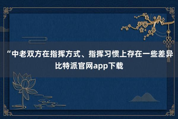 “中老双方在指挥方式、指挥习惯上存在一些差异比特派官网app下载