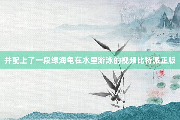 并配上了一段绿海龟在水里游泳的视频比特派正版