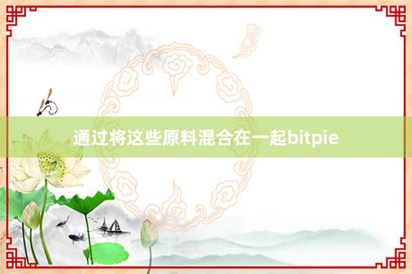 通过将这些原料混合在一起bitpie